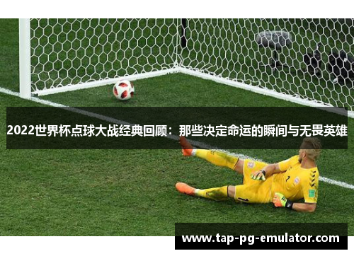 2022世界杯点球大战经典回顾：那些决定命运的瞬间与无畏英雄