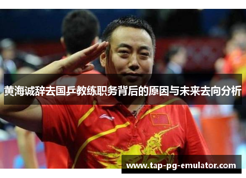 黄海诚辞去国乒教练职务背后的原因与未来去向分析 黄海诚辞去国乒教练职务背后的原因与未来去向分析