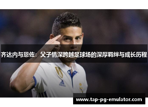 齐达内与恩佐：父子情深跨越足球场的深厚羁绊与成长历程