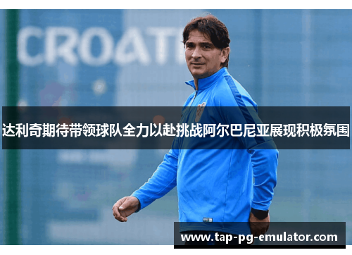 达利奇期待带领球队全力以赴挑战阿尔巴尼亚展现积极氛围 达利奇期待带领球队全力以赴挑战阿尔巴尼亚展现积极氛围