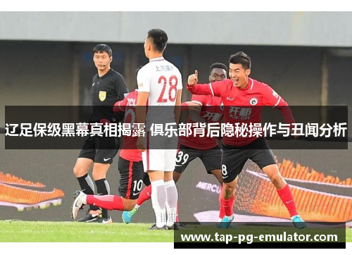 辽足保级黑幕真相揭露 俱乐部背后隐秘操作与丑闻分析