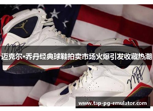 迈克尔·乔丹经典球鞋拍卖市场火爆引发收藏热潮 迈克尔·乔丹经典球鞋拍卖市场火爆引发收藏热潮