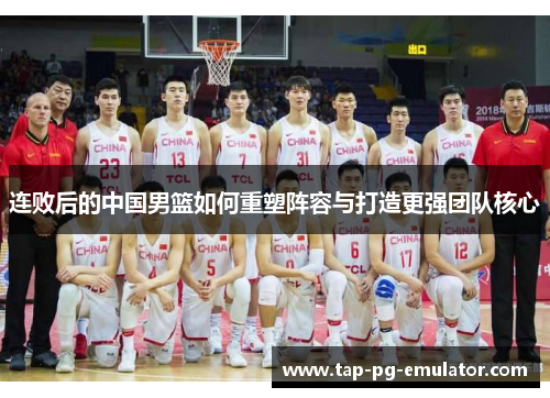 连败后的中国男篮如何重塑阵容与打造更强团队核心