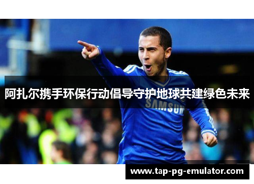 阿扎尔携手环保行动倡导守护地球共建绿色未来