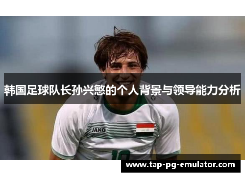 韩国足球队长孙兴慜的个人背景与领导能力分析 韩国足球队长孙兴慜的个人背景与领导能力分析
