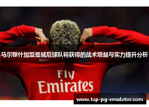 马尔穆什加盟曼城后球队将获得的战术增益与实力提升分析