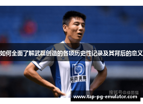 如何全面了解武磊创造的各项历史性记录及其背后的意义