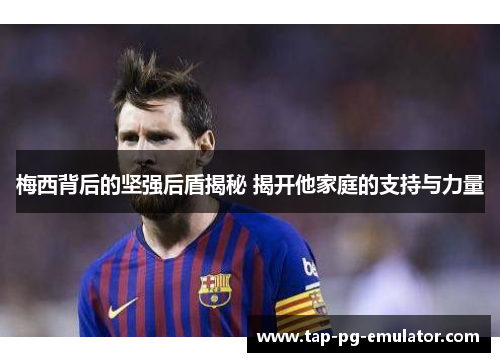 梅西背后的坚强后盾揭秘 揭开他家庭的支持与力量