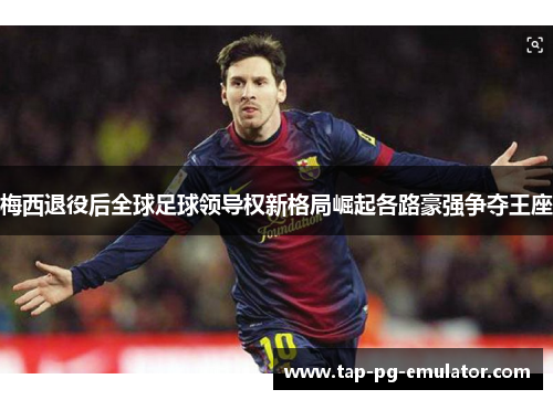 梅西退役后全球足球领导权新格局崛起各路豪强争夺王座