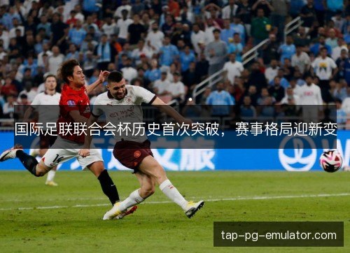 国际足联联合会杯历史首次突破，赛事格局迎新变