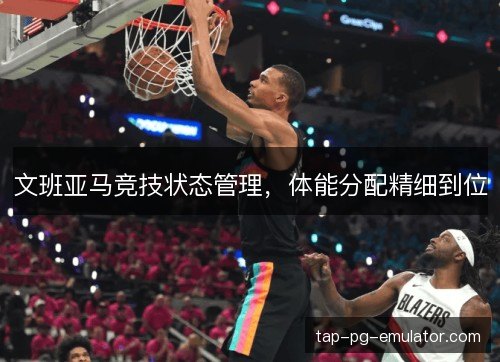文班亚马竞技状态管理，体能分配精细到位